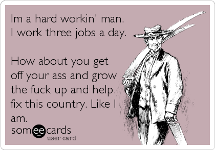 Im a hard workin' man.
I work three jobs a day.
 
How about you get
off your ass and grow
the fuck up and help
fix this country. Like I
am.