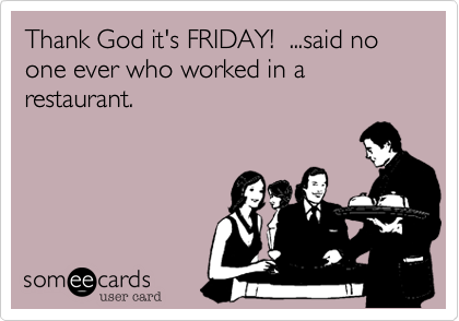 Thank God it's FRIDAY!  ...said no one ever who worked in a restaurant.