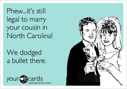 Phew...it's still
legal to marry
your cousin in
North Carolina!

We dodged 
a bullet there.
