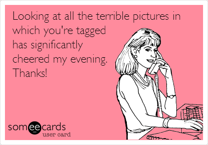 Looking at all the terrible pictures in
which you're tagged
has significantly
cheered my evening.
Thanks!