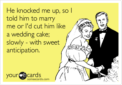 He knocked me up, so I
told him to marry
me or I'd cut him like
a wedding cake;
slowly - with sweet
anticipation.