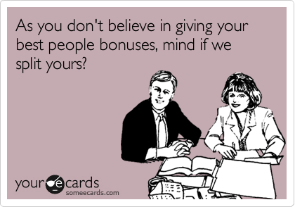 As you don't believe in giving your best people bonuses, mind if we split yours?