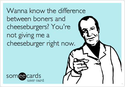 Wanna know the difference between boners and
cheeseburgers? You're
not giving me a
cheeseburger right now.