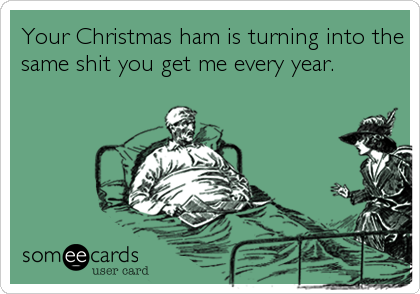 Your Christmas ham is turning into the
same shit you get me every year.