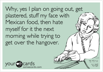 Why, yes I plan on going out, get
plastered, stuff my face with
Mexican food, then hate
myself for it the next
morning while trying to
get over the hangover.
