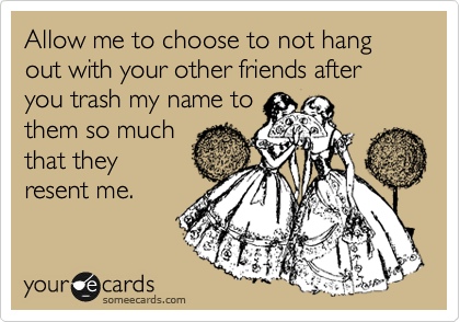 Allow me to choose to not hang out with your other friends after you trash my name to
them so much 
as they resent
me.