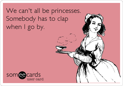 We can't all be princesses.
Somebody has to clap
when I go by.