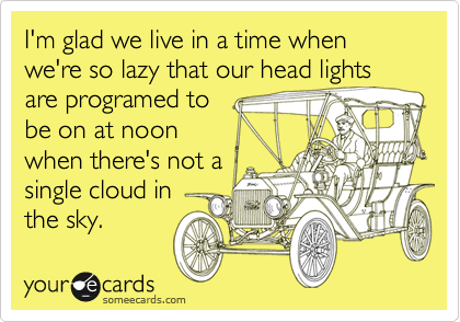 I'm glad we live in a time when we're so lazy that our head lights are programed to
be on at noon
when there's not a
single cloud in
the sky.