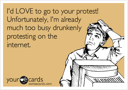I'd LOVE to go to your protest! Unfortunately, I'm already
much too busy drunkenly
protesting on the
internet. 