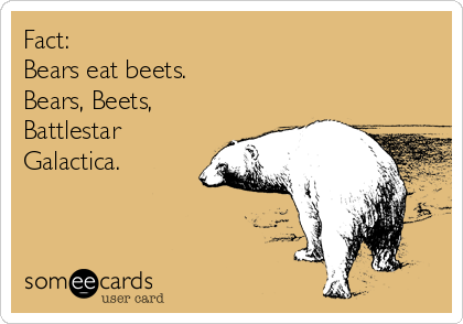 Fact: 
Bears eat beets. 
Bears, Beets, 
Battlestar
Galactica.