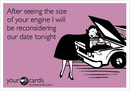 After seeing the size
of your engine I will
be reconsidering
our date tonight