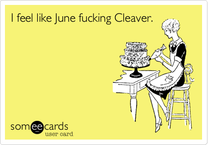 I feel like June fucking Cleaver.