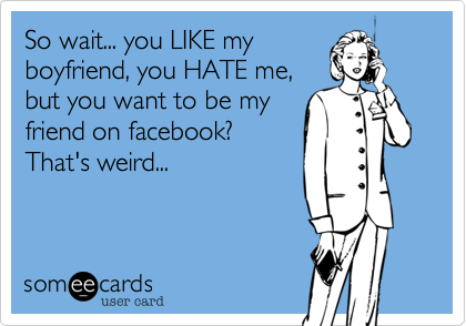 So wait, you LIKE my
boyfried, you HATE me, but
want to be my friend on
facebook? That's weird...