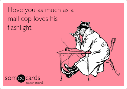 I love you as much as a
mall cop loves his
flashlight.