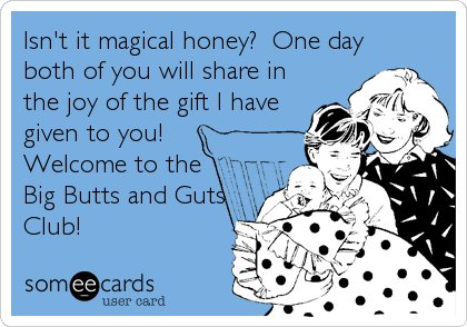 Isn't it magical honey?  One day
both of you will share in
the joy of the gift I have
given to you! 
Welcome to the
Big Butts and Guts
Club!