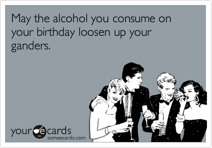 May the alcohol you consume on your birthday loosen up your ganders.