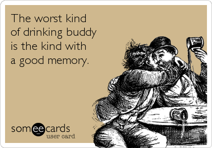 The worst kind 
of drinking buddy 
is the kind with 
a good memory.