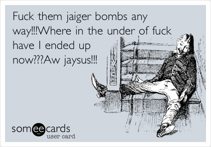 Fuck them jaiger bombs any
way!!!Where in the under of fuck
have I ended up
now???Aw jaysus!!!
