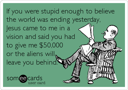 If you were stupid enough to believe
the world was ending yesterday,
Jesus came to me in a
vision and said you had
to give me $50,000
or the aliens will
leave you behind.