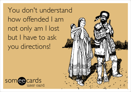 You don't understand 
how offended I am
not only am I lost
but I have to ask
you directions!