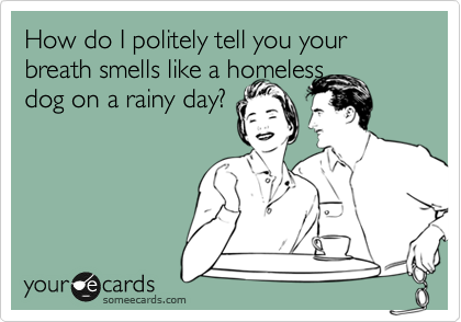 How do I politely tell you your breath smells like a homeless 
dog on a rainy day? 