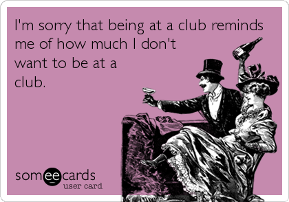 I'm sorry that being at a club reminds
me of how much I don't
want to be at a
club.