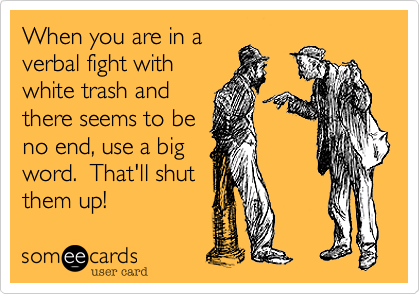 When you are in averbal fight withwhite trash andthere seems to beno end, use a bigword.  That'll shutthem up! 
