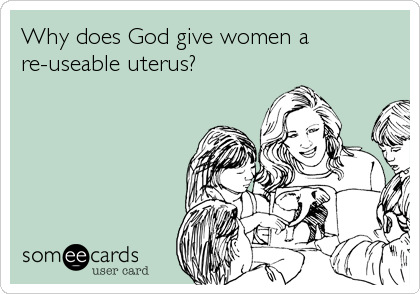 Why does God give women a
re-useable uterus?