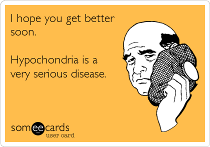I hope you get better
soon. 

Hypochondria is a 
very serious disease.