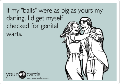 If my "balls" were as big as yours my darling, I'd get myself
checked for genital
warts.