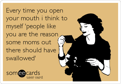 Every time you open
your mouth i think to
myself 'people like
you are the reason
some moms out
there should have
swallowed'