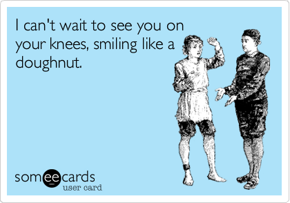 I can't wait to see you on
your knees, smiling like a
doughnut.