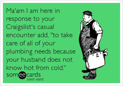 Ma'am I am here in
response to your
Craigslist's casual
encounter add, "to take
care of all of your
plumbing needs because
your husband does not
know hot from cold."