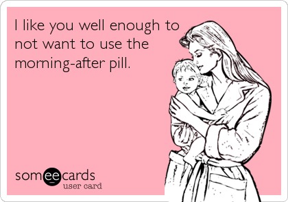 I like you well enough to
not want to use the
morning-after pill.