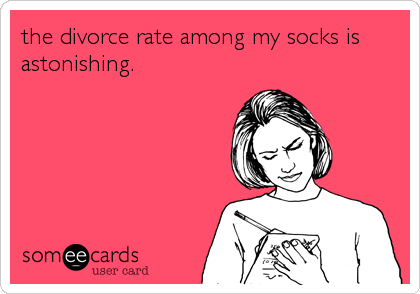 the divorce rate among my socks is
astonishing.
