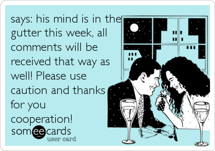 says: his mind is in the
gutter this week, all
comments will be
received that way as
well! Please use
caution and thanks
for you
cooperation!