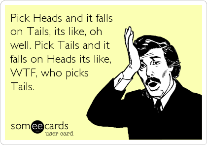 Pick Heads and it falls
on Tails, its like, oh
well. Pick Tails and it
falls on Heads its like,
WTF, who picks
Tails.