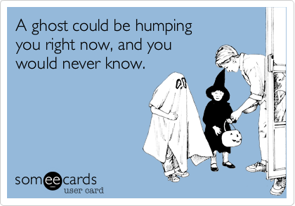 A ghost could be humping 
you right now%2C and you
would never know.