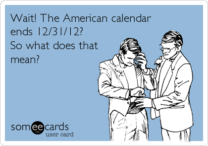 Wait! The American calendar
ends 12/31/12? 
So what does that
mean?