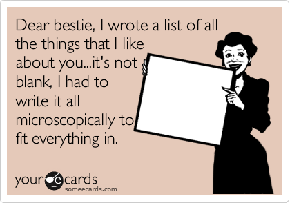 Dear bestie, I wrote a list of all
the things that I like
about you...it's not 
blank, I had to
write it all 
microscopically to
fit everything in.