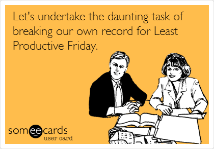 Let's undertake the daunting task of
breaking our own record for Least
Productive Friday.