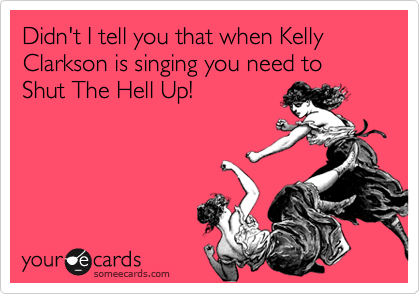 Didn't I tell you that when Kelly Clarkson is singing you need to Shut The Hell Up!