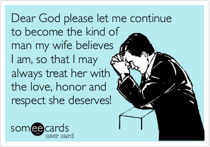 Dear God please let me continue to become the kind of
man my wife believes
I am, so that I may 
always treat her with
the love, honor, and 
respect she deserves!