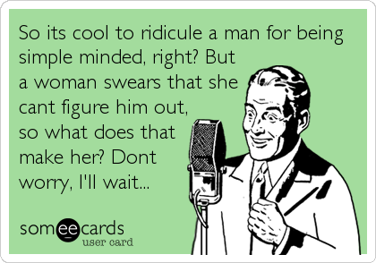 So its cool to ridicule a man for being
simple minded, right? But
a woman swears that she
cant figure him out,
so what does that
make her? Dont
worry, I'll wait...