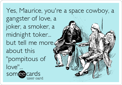 Yes, Maurice, you're a space cowboy, a
gangster of love, a
joker, a smoker, a
midnight toker...
but tell me more
about this
"pompitous of
love"...