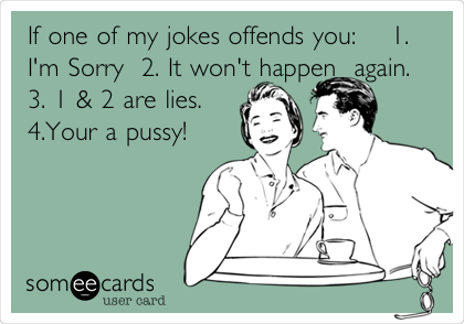 If one of my jokes offends you:    1.
I'm Sorry  2. It won't happen  again. 
3. 1 & 2 are lies. 
4.Your a pussy!