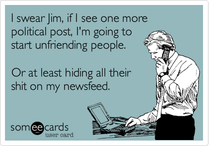 I swear Jim%2C if I see one more
political post%2C I'm going to
start unfriending people.

Or at least hiding all their
shit on my newsfeed.
