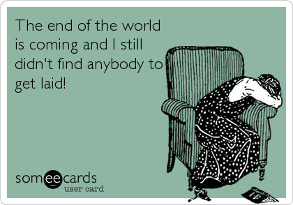 The end of the world
is coming and I still
didn't find anybody to
get laid!