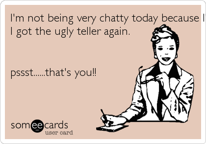I'm not being very chatty today because I'm bummed that
I got the ugly teller again.


pssst......that's you!!
 