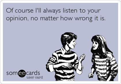 Of course I'll always listen to your
opinion, no matter how wrong it is.